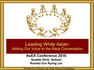 AsEA Conference 2016
Seattle Girls’ School
Rosetta Eun Ryong Lee
Leading While Asian:
Adding Our Voice to the Race Conversation
Rosetta Eun Ryong Lee (http://tiny.cc/rosettalee)
 