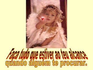 Faça tudo que estiver ao teu alcance  quando alguém te procurar. 