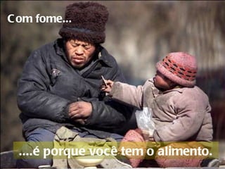 Com fome...     ....é porque você tem o alimento.  