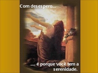 Com desespero...     .... é porque você tem a serenidade.  