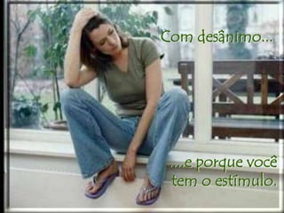Com desânimo... 
....e porque você 
tem o estímulo. 
 