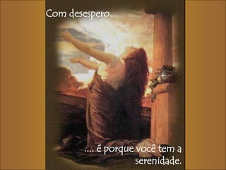 Com desespero... 
.... é porque você tem a 
serenidade. 
 