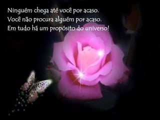 Ninguém chega até você por acaso. 
Você não procura alguém por acaso. 
Em tudo há um propósito do universo! 
 