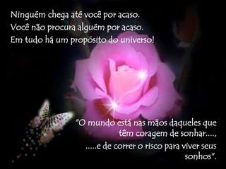 Ninguém chega até você por acaso. 
Você não procura alguém por acaso. 
Em tudo há um propósito do universo! 
"O mundo está nas mãos daqueles que 
têm coragem de sonhar...., 
.....e de correr o risco para viver seus 
sonhos". 
 