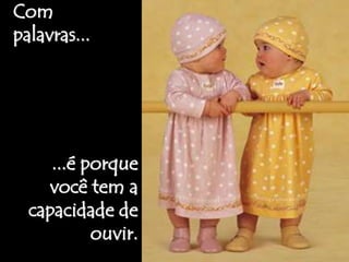 Com 
palavras... 
...é porque 
você tem a 
capacidade de 
ouvir. 
 