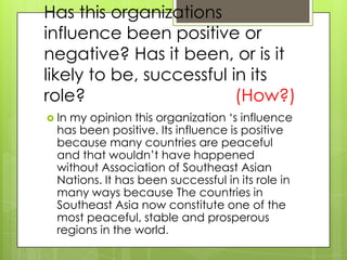 Has this organizations
influence been positive or
negative? Has it been, or is it
likely to be, successful in its
role?                     (How?)
 Inmy opinion this organization ‘s influence
  has been positive. Its influence is positive
  because many countries are peaceful
  and that wouldn’t have happened
  without Association of Southeast Asian
  Nations. It has been successful in its role in
  many ways because The countries in
  Southeast Asia now constitute one of the
  most peaceful, stable and prosperous
  regions in the world.
 
