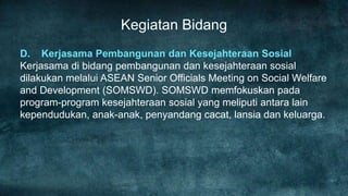 Kegiatan Bidang
D. Kerjasama Pembangunan dan Kesejahteraan Sosial
Kerjasama di bidang pembangunan dan kesejahteraan sosial
dilakukan melalui ASEAN Senior Officials Meeting on Social Welfare
and Development (SOMSWD). SOMSWD memfokuskan pada
program-program kesejahteraan sosial yang meliputi antara lain
kependudukan, anak-anak, penyandang cacat, lansia dan keluarga.
 