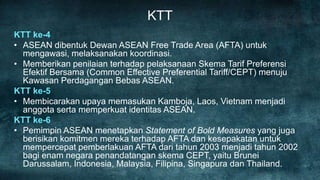 KTT
KTT ke-4
• ASEAN dibentuk Dewan ASEAN Free Trade Area (AFTA) untuk
  mengawasi, melaksanakan koordinasi.
• Memberikan penilaian terhadap pelaksanaan Skema Tarif Preferensi
  Efektif Bersama (Common Effective Preferential Tariff/CEPT) menuju
  Kawasan Perdagangan Bebas ASEAN.
KTT ke-5
• Membicarakan upaya memasukan Kamboja, Laos, Vietnam menjadi
  anggota serta memperkuat identitas ASEAN.
KTT ke-6
• Pemimpin ASEAN menetapkan Statement of Bold Measures yang juga
  berisikan komitmen mereka terhadap AFTA dan kesepakatan untuk
  mempercepat pemberlakuan AFTA dari tahun 2003 menjadi tahun 2002
  bagi enam negara penandatangan skema CEPT, yaitu Brunei
  Darussalam, Indonesia, Malaysia, Filipina, Singapura dan Thailand.
 