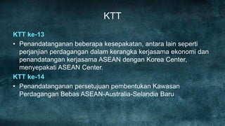 KTT
KTT ke-13
• Penandatanganan beberapa kesepakatan, antara lain seperti
  perjanjian perdagangan dalam kerangka kerjasama ekonomi dan
  penandatangan kerjasama ASEAN dengan Korea Center,
  menyepakati ASEAN Center.
KTT ke-14
• Penandatanganan persetujuan pembentukan Kawasan
  Perdagangan Bebas ASEAN-Australia-Selandia Baru
 