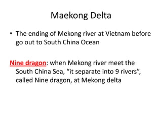 Maekong Delta
• The ending of Mekong river at Vietnam before
go out to South China Ocean
Nine dragon: when Mekong river meet the
South China Sea, “it separate into 9 rivers”,
called Nine dragon, at Mekong delta
 
