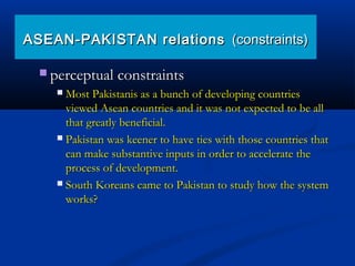  perceptual constraintsperceptual constraints
 Most Pakistanis as a bunch of developing countriesMost Pakistanis as a bunch of developing countries
viewed Asean countries and it was not expected to be allviewed Asean countries and it was not expected to be all
that greatly beneficial.that greatly beneficial.
 Pakistan was keener to have ties with those countries thatPakistan was keener to have ties with those countries that
can make substantive inputs in order to accelerate thecan make substantive inputs in order to accelerate the
process of development.process of development.
 South Koreans came to Pakistan to study how the systemSouth Koreans came to Pakistan to study how the system
works?works?
ASEAN-PAKISTAN relationsASEAN-PAKISTAN relations (constraints)(constraints)
 