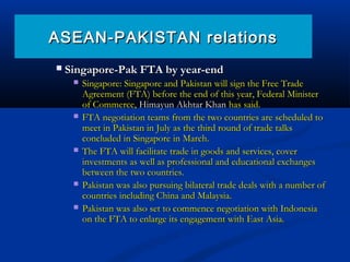  Singapore-Pak FTA by year-endSingapore-Pak FTA by year-end
 Singapore: Singapore and Pakistan will sign the Free TradeSingapore: Singapore and Pakistan will sign the Free Trade
Agreement (FTA) before the end of this year, Federal MinisterAgreement (FTA) before the end of this year, Federal Minister
of Commerce,of Commerce, Himayun Akhtar KhanHimayun Akhtar Khan has said.has said.
 FTA negotiation teams from the two countries are scheduled toFTA negotiation teams from the two countries are scheduled to
meet in Pakistan in July as the third round of trade talksmeet in Pakistan in July as the third round of trade talks
concluded in Singapore in March.concluded in Singapore in March.
 The FTA will facilitate trade in goods and services, coverThe FTA will facilitate trade in goods and services, cover
investments as well as professional and educational exchangesinvestments as well as professional and educational exchanges
between the two countries.between the two countries.
 Pakistan was also pursuing bilateral trade deals with a number ofPakistan was also pursuing bilateral trade deals with a number of
countries including China and Malaysia.countries including China and Malaysia.
 Pakistan was also set to commence negotiation with IndonesiaPakistan was also set to commence negotiation with Indonesia
on the FTA to enlarge its engagement with East Asia.on the FTA to enlarge its engagement with East Asia.
ASEAN-PAKISTAN relationsASEAN-PAKISTAN relations
 