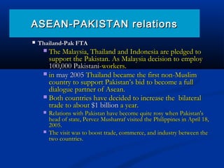  Thailand-Pak FTAThailand-Pak FTA
 The Malaysia, Thailand and Indonesia are pledged toThe Malaysia, Thailand and Indonesia are pledged to
support the Pakistan. As Malaysia decision to employsupport the Pakistan. As Malaysia decision to employ
100,000 Pakistani-100,000 Pakistani-workers.workers.
 inin may 2005may 2005 Thailand became the first non-MuslimThailand became the first non-Muslim
country to support Pakistan’s bid to become a fullcountry to support Pakistan’s bid to become a full
dialogue partner of Asean.dialogue partner of Asean.
 Both countries have decided to increase the bilateralBoth countries have decided to increase the bilateral
trade to abouttrade to about $1 billion$1 billion a year.a year.
 Relations with Pakistan have become quite rosy when Pakistan'sRelations with Pakistan have become quite rosy when Pakistan's
head of state, Pervez Musharraf visited the Philippines in April 18,head of state, Pervez Musharraf visited the Philippines in April 18,
2005.2005.
 The visit was to boost trade, commerce, and industry between theThe visit was to boost trade, commerce, and industry between the
two countries.two countries.
ASEAN-PAKISTAN relationsASEAN-PAKISTAN relations
 