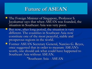 The Foreign Minister of Singapore, Professor S.The Foreign Minister of Singapore, Professor S.
Jayakumar says that when ASEAN was founded, theJayakumar says that when ASEAN was founded, the
situation in Southeast Asia was very poor.situation in Southeast Asia was very poor.
 But now, after long period, the situation is veryBut now, after long period, the situation is very
different. The countries in Southeast Asia nowdifferent. The countries in Southeast Asia now
constitute one of the most peaceful, stable andconstitute one of the most peaceful, stable and
prosperous regions in the world.prosperous regions in the world.
 Former ASEAN Secretary General, Narciso G. Reyes,Former ASEAN Secretary General, Narciso G. Reyes,
once suggested that in order to measure ASEAN'sonce suggested that in order to measure ASEAN's
worth, one should ask what could have happened toworth, one should ask what could have happened to
Southeast Asia without ASEAN.Southeast Asia without ASEAN.
"Southeast Asia - ASEAN"Southeast Asia - ASEAN
Future of ASEANFuture of ASEAN
 