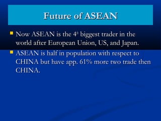  Now ASEAN is the 4Now ASEAN is the 4thth
biggest trader in thebiggest trader in the
world after European Union, US, and Japan.world after European Union, US, and Japan.
 ASEAN is half in population with respect toASEAN is half in population with respect to
CHINA but have app. 61% more two trade thenCHINA but have app. 61% more two trade then
CHINA.CHINA.
Future of ASEANFuture of ASEAN
 