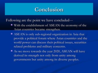 Following are the point we have concluded---Following are the point we have concluded---
 With the establishment of ASEAN the economy of theWith the establishment of ASEAN the economy of the
Asian countries became strengthen.Asian countries became strengthen.
 ASEAN is only sub-regional organization in Asia thatASEAN is only sub-regional organization in Asia that
provide a political forum where Asian countries and theprovide a political forum where Asian countries and the
world power can discuss their political issues, securitiesworld power can discuss their political issues, securities
related problems and military concerns.related problems and military concerns.
 As we move towards the year 2020, ASEAN will haveAs we move towards the year 2020, ASEAN will have
derived its strength not only from unity amongderived its strength not only from unity among
governments but unity among its diverse peoples.governments but unity among its diverse peoples.
ConclusionConclusion
 