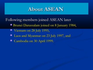 Following members joined ASEAN laterFollowing members joined ASEAN later
 Brunei Darussalam joined on 8 January 1984,Brunei Darussalam joined on 8 January 1984,
 Vietnam on 28 July 1995,Vietnam on 28 July 1995,
 Laos and Myanmar on 23 July 1997, andLaos and Myanmar on 23 July 1997, and
 Cambodia on 30 April 1999.Cambodia on 30 April 1999.
About ASEANAbout ASEAN
 