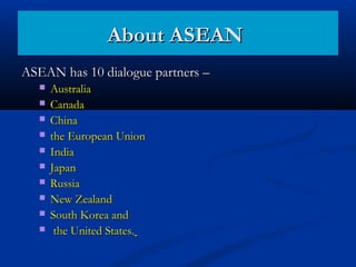ASEAN has 10 dialogue partners –ASEAN has 10 dialogue partners –
 AustraliaAustralia
 CanadaCanada
 ChinaChina
 the European Unionthe European Union
 IndiaIndia
 JapanJapan
 RussiaRussia
 New ZealandNew Zealand
 South Korea andSouth Korea and
 the United States.the United States.
About ASEANAbout ASEAN
 