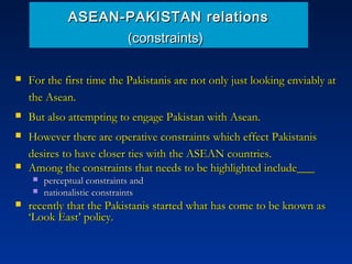 ASEAN-PAKISTAN relationsASEAN-PAKISTAN relations
(constraints)(constraints)
 For the first time the Pakistanis are not only just looking enviably atFor the first time the Pakistanis are not only just looking enviably at
the Asean.the Asean.
 But also attempting to engage Pakistan with Asean.But also attempting to engage Pakistan with Asean.
 However there are operative constraints which effect PakistanisHowever there are operative constraints which effect Pakistanis
desires to have closer ties with the ASEAN countries.desires to have closer ties with the ASEAN countries.
 Among the constraints that needs to be highlighted include___Among the constraints that needs to be highlighted include___
 perceptual constraints andperceptual constraints and
 nationalistic constraintsnationalistic constraints
 recently that the Pakistanis started what has come to be known asrecently that the Pakistanis started what has come to be known as
‘Look East’ policy.‘Look East’ policy.
 