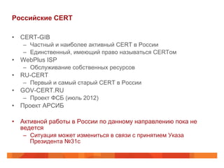 Российские CERT
•  CERT-GIB
–  Частный и наиболее активный CERT в России
–  Единственный, имеющий право называться CERTом

•  WebPlus ISP
–  Обслуживание собственных ресурсов

•  RU-CERT
–  Первый и самый старый CERT в России

•  GOV-CERT.RU
–  Проект ФСБ (июль 2012)

•  Проект АРСИБ
•  Активной работы в России по данному направлению пока не
ведется
–  Ситуация может измениться в связи с принятием Указа
Президента №31с

 