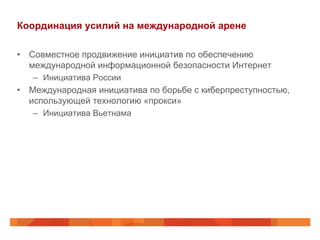 Координация усилий на международной арене
•  Совместное продвижение инициатив по обеспечению
международной информационной безопасности Интернет
–  Инициатива России

•  Международная инициатива по борьбе с киберпреступностью,
использующей технологию «прокси»
–  Инициатива Вьетнама

 