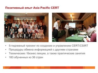 Позитивный опыт Asia Pacific CERT

• 
• 
• 
• 

5-тидневный тренинг по созданию и управлению CERT/CSIRT
Процедуры обмена информацией с другими странами
Технические / бизнес лекции, а также практические занятия
183 обученных из 36 стран

 