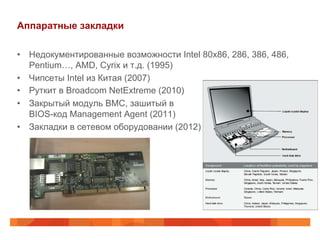 Аппаратные закладки
•  Недокументированные возможности Intel 80x86, 286, 386, 486,
Pentium…, AMD, Cyrix и т.д. (1995)
•  Чипсеты Intel из Китая (2007)
•  Руткит в Broadcom NetExtreme (2010)
•  Закрытый модуль BMC, зашитый в
BIOS-код Management Agent (2011)
•  Закладки в сетевом оборудовании (2012)

 