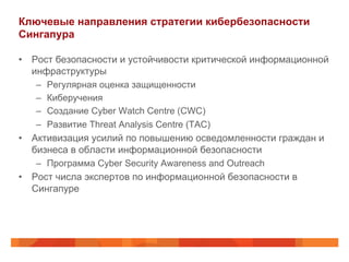 Ключевые направления стратегии кибербезопасности
Сингапура
•  Рост безопасности и устойчивости критической информационной
инфраструктуры
– 
– 
– 
– 

Регулярная оценка защищенности
Киберучения
Создание Cyber Watch Centre (CWC)
Развитие Threat Analysis Centre (TAC)

•  Активизация усилий по повышению осведомленности граждан и
бизнеса в области информационной безопасности
–  Программа Cyber Security Awareness and Outreach

•  Рост числа экспертов по информационной безопасности в
Сингапуре

 