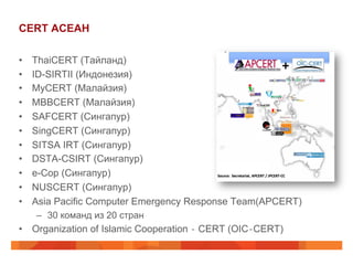 CERT АСЕАН
• 
• 
• 
• 
• 
• 
• 
• 
• 
• 
• 

ThaiCERT (Тайланд)
ID-SIRTII (Индонезия)
MyCERT (Малайзия)
MBBCERT (Малайзия)
SAFCERT (Сингапур)
SingCERT (Сингапур)
SITSA IRT (Сингапур)
DSTA-CSIRT (Сингапур)
e-Cop (Сингапур)
NUSCERT (Сингапур)
Asia Pacific Computer Emergency Response Team(APCERT)
–  30 команд из 20 стран

•  Organization of Islamic Cooperation ‐ CERT (OIC‐CERT)

 