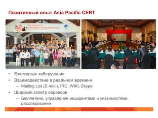 Позитивный опыт Asia Pacific CERT

•  Ежегодные киберучения
•  Взаимодействие в реальном времени
–  Mailing List (E-mail), IRC, WIKI, Skype

•  Широкий спектр сервисов
–  Бюллетени, управление инцидентами и уязвимостями,
расследование

 