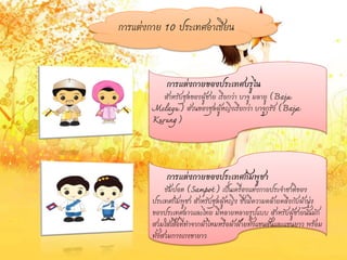 การแต่งกาย 10 ประเทศอาเซียน
การแต่งกายของประเทศบรูไน
สาหรับชุดของผู้ชาย เรียกว่า บาจู มลายู (Baju
Melayu) ส่วนของชุดผู้หญิงเรียกว่า บาจูกุรัง (Baja
Kurung)
การแต่งกายของประเทศกัมพูชา
ซัมปอต (Sampot) เป็นเครื่องแต่งกายประจาชาติของ
ประเทศกัมพูชา สาหรับชุดผู้หญิง ซึ่งมีความคล้ายคลึงกับผ้านุ่ง
ของประเทศลาวและไทย มีหลายหลายรูปแบบ สาหรับผู้ชายนั้นมัก
สวมใส่เสื้อที่ทาจากผ้าไหมหรือผ้าฝ้ายทั้งแขนสั้นและแขนยาว พร้อม
ทั้งสวมกางเกงขายาว
 