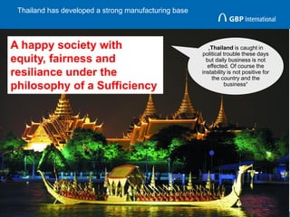 Thailand has developed a strong manufacturing base
12
„Thailand is caught in
political trouble these days
but daily business is not
effected. Of course the
instability is not positive for
the country and the
business“
A happy society with
equity, fairness and
resiliance under the
philosophy of a Sufficiency
 