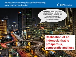Indonesia is improving fast and is becoming
more and more attractive
13
„Indonesia is still the country
with the highest potential due
to its size only…however, it is
not easy there and
infrastructure is one of the
biggest nightmares“
Realisation of an
Indonesia that is
prosperous,
democratic and just
 