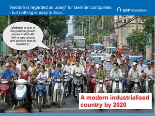Vietnam is regarded as „easy“ for German companies
- but nothing is easy in Asia…
14
„Vietnam is one of
the positive growth
stories in ASEAN
with a very strong
and positive bias to
Germany“
A modern industrialised
country by 2020
 