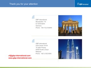 GBP International
UOA Centre 19-9-6
19 Jalan Pinang
50450 Kuala Lumpur
Malaysia
Phone: +60 3 2162 8545
vf@gbp-international.com
www.gbp-international.com
GBP International
Moosdorfstr. 7-9
D-12435 Berlin
Germany
Phone: +49-172-2154944
Thank you for your attention
 