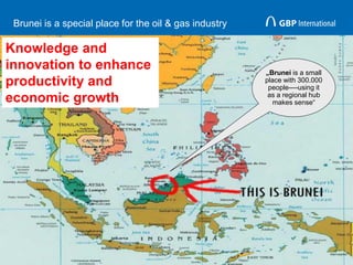 Brunei is a special place for the oil & gas industry
9
„Brunei is a small
place with 300.000
people----using it
as a regional hub
makes sense“
Knowledge and
innovation to enhance
productivity and
economic growth
 