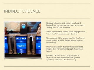 INDIRECT EVIDENCE
Binocular disparity (and motion parallax and
binaural hearing) use multiple views to construct
“reality” better than one view.	

Sexual reproduction (allows faster propagation of
“new ideas” than asexual reproduction)	

Unstructured aid for problem solving (looking at
quasi-random word list helped people generate
more ideas)	

Heuristic evaluation study (evaluators asked to
imagine they were different people found more
issues)	

Jeopardy ( Watson used a large number of
separate methods and learned the types of
questions each method did better on)
 