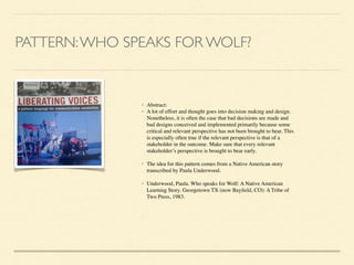 PATTERN:WHO SPEAKS FOR WOLF?
• Abstract: 	

• A lot of effort and thought goes into decision making and design.
Nonetheless, it is often the case that bad decisions are made and
bad designs conceived and implemented primarily because some
critical and relevant perspective has not been brought to bear. This
is especially often true if the relevant perspective is that of a
stakeholder in the outcome. Make sure that every relevant
stakeholder’s perspective is brought to bear early.	

!
• The idea for this pattern comes from a Native American story
transcribed by Paula Underwood.	

!
• Underwood, Paula. Who speaks for Wolf: A Native American
Learning Story. Georgetown TX (now Bayﬁeld, CO): A Tribe of
Two Press, 1983.
 