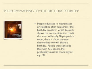PROBLEM: MAPPINGTO “THE BIRTHDAY PROBLEM"
People educated in mathematics
or statistics often run across “the
birthday problem” which basically
shows the counter-intuitive result
that even with only 30 people in a
room, there is about an even
chance that two will share a
birthday. People then conclude
that with 435 people, the
probability must be much higher;
e.g., .99
 
