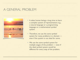 A GENERAL PROBLEM
It takes human beings a long time to learn
a complex system of representation; e.g.,
a natural language or a programming
language or a mathematical symbol
system.	

Therefore, we use the same symbol
system for many problems in a domain —
even if the system is not ideal for some.	

We use the same symbol system for
multiple stages of the problem — even if
the ideal symbol system would be
different for every step of the problem.
 