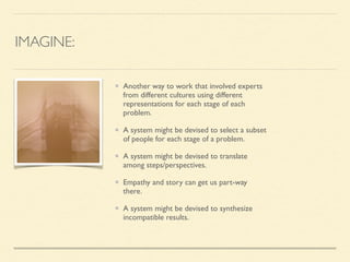 IMAGINE:
Another way to work that involved experts
from different cultures using different
representations for each stage of each
problem. 	

A system might be devised to select a subset
of people for each stage of a problem. 	

A system might be devised to translate
among steps/perspectives.	

Empathy and story can get us part-way
there.	

A system might be devised to synthesize
incompatible results.
 