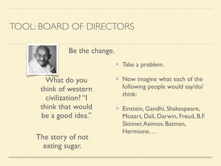 TOOL: BOARD OF DIRECTORS
Take a problem.	

Now imagine what each of the
following people would say/do/
think:	

Einstein, Gandhi, Shakespeare,
Mozart, Dali, Darwin, Freud, B.F.
Skinner,Asimov, Batman,
Hermione….
The story of not
eating sugar.
What do you
think of western
civilization? “I
think that would
be a good idea.”
Be the change.
 