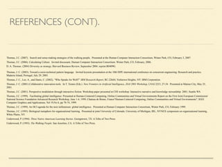 REFERENCES (CONT).
!
Thomas, J.C. (2007). Search and sense-making strategies of the walking people. Presented at the Human Computer Interaction Consortium, Winter Park, CO, February 3, 2007.
Thomas, J.C. (2006). Calculating Culture. Invited discussant, Human Computer Interaction Consortium. Winter Park, CO, February, 2006.
D. A. Thomas. (2004) Diversity as strategy. Harvard Business Review, September 2004. reprint R0409G. 	

Thomas, J. C. (2003). Toward a socio-technical pattern language. Invited keynote presentation at the 10th ISPE international conference on concurrent engineering: Research and practice.
Madeira Island, Portugal, July 29, 2003.
Thomas, J. C., Lee, A., and Danis, C. (2002), “Who Speaks for Wolf?” IBM Research Report, RC-22644, Yorktown Heights, NY: IBM Corporation.
Thomas, J. C. (2001) Collaborative innovation tools. In T. Terano (Eds.) New Frontiers in Artificial Intelligence, JSAI 2001 Workshop, LNAI 2253, 27-34. Presented at Matsue City, May 25,
2001.
Thomas, J.C. (2001). Perspective modulation through interactive fiction. Workshop paper presented at CHI workshop: Interactive narrative and knowledge stewardship 2001; Seattle WA
Thomas, J.C. (1999). Facilitating global intelligence. Presented at Human-Centered Computing, Online Communities and Virtual Environments Report on the First Joint European Commission/
National Science Foundation Advanced Research Workshop, June 1-4, 1999, Chateau de Bonas, France"Human-Centered Computing, Online Communities and Virtual Environments", IEEE
Computer Graphics and Applications, Vol 19,No 6, pp 70-74, 1999.
Thomas, J.C. (1999). An HCI agenda for the next millennium: global intelligence. Presented at Human Computer Interaction Consortium, Winter Park, CO, February 1999.
Thomas, J.C. (1995). Biological metaphors for organizational learning. Presented at joint University of Colorado, University of Michigan, IRL, NYNEX symposium on organizational learning,
White Plains, NY.
Underwood, P. (1994). Three Native American Learning Stories. Georgetown, TX: A Tribe of Two Press.
Underwood, P. (1993). The Walking People. San Anselmo, CA: A Tribe of Two Press.
 