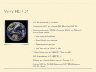 WHY HCI4D?
CHI ’89 plenary talk by astronaut	

Cross-cultural HCI workshops at CHI ’92 and InterCHI ’93	

Recommendations to SIGCHI EC to make SIGCHI and CHI more
cross-cultural friendly	

Information and deadlines	

Sound friendly environments	

Development consortium	

Use “International English” in talks	

“Million Person Interface”1999; IBM World Jam 2001 	

HCI4D workshops at CHI 2007,8,9,10	

Multiple workshops in Asia,Africa, and S.America; 2010+	

Interact 2007 Rio; DIS 2008 Capetown; CSCW 2010 Hangzhou;
CHI 2015 Seoul
 