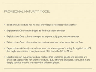 PROVISIONAL MATURITY MODEL
Isolation: One culture has no real knowledge or contact with another	

Exploration: One culture begins to ﬁnd out about another.	

Exploitation: One culture attempts to exploit, subjugate, enslave another.	

Exhortation: One culture tries to convince another to be more like the ﬁrst.	

Exportation: (At least) one culture sees the advantages of trading.As applied to HCI,
this might encompass trying to export PC’s from the US to Africa.	

Localization:An exporting culture realizes that unaltered goods and services are
often not appropriate for another culture. E.g., different languages, icons, and, more
deeply, service models are needed in different places.
 