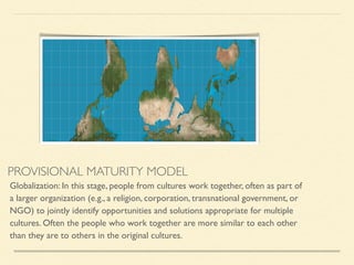 PROVISIONAL MATURITY MODEL
Globalization: In this stage, people from cultures work together, often as part of
a larger organization (e.g., a religion, corporation, transnational government, or
NGO) to jointly identify opportunities and solutions appropriate for multiple
cultures. Often the people who work together are more similar to each other
than they are to others in the original cultures.	

 