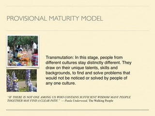 PROVISIONAL MATURITY MODEL
Transmutation: In this stage, people from
different cultures stay distinctly different. They
draw on their unique talents, skills and
backgrounds, to ﬁnd and solve problems that
would not be noticed or solved by people of
any one culture.
“IF THERE IS NOT ONE AMONG US WHO CONTAINS SUFFICIENT WISDOM MANY PEOPLE
TOGETHER MAY FIND A CLEAR PATH.” — Paula Underwood, The Walking People
 