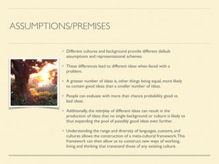 ASSUMPTIONS/PREMISES
Different cultures and background provide different default
assumptions and representational schemes.	

These differences lead to different ideas when faced with a
problem.	

A greater number of ideas is, other things being equal, more likely
to contain good ideas than a smaller number of ideas.	

People can evaluate with more than chance probability good vs.
bad ideas. 	

Additionally, the interplay of different ideas can result in the
production of ideas that no single background or culture is likely to
thus expanding the pool of possibly good ideas even further.	

Understanding the range and diversity of languages, customs, and
cultures allows the construction of a meta-cultural framework.This
framework can then allow us to construct new ways of working,
living and thinking that transcend those of any existing culture.
 
