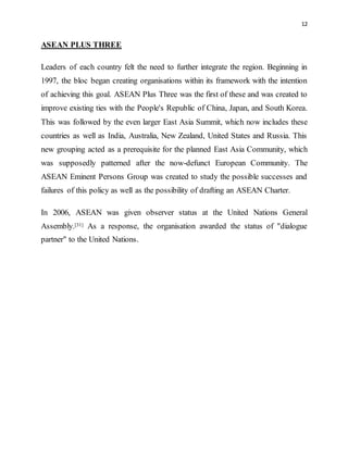 12
ASEAN PLUS THREE
Leaders of each country felt the need to further integrate the region. Beginning in
1997, the bloc began creating organisations within its framework with the intention
of achieving this goal. ASEAN Plus Three was the first of these and was created to
improve existing ties with the People's Republic of China, Japan, and South Korea.
This was followed by the even larger East Asia Summit, which now includes these
countries as well as India, Australia, New Zealand, United States and Russia. This
new grouping acted as a prerequisite for the planned East Asia Community, which
was supposedly patterned after the now-defunct European Community. The
ASEAN Eminent Persons Group was created to study the possible successes and
failures of this policy as well as the possibility of drafting an ASEAN Charter.
In 2006, ASEAN was given observer status at the United Nations General
Assembly.[31] As a response, the organisation awarded the status of "dialogue
partner" to the United Nations.
 