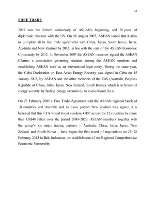 13
FREE TRADE
2007 was the fortieth anniversary of ASEAN's beginning, and 30 years of
diplomatic relations with the US. On 26 August 2007, ASEAN stated that it aims
to complete all its free trade agreements with China, Japan, South Korea, India,
Australia and New Zealand by 2013, in line with the start of the ASEAN Economic
Community by 2015. In November 2007 the ASEAN members signed the ASEAN
Charter, a constitution governing relations among the ASEAN members and
establishing ASEAN itself as an international legal entity. During the same year,
the Cebu Declaration on East Asian Energy Security was signed in Cebu on 15
January 2007, by ASEAN and the other members of the EAS (Australia, People's
Republic of China, India, Japan, New Zealand, South Korea), which is in favour of
energy security by finding energy alternatives to conventional fuels.
On 27 February 2009 a Free Trade Agreement with the ASEAN regional block of
10 countries and Australia and its close partner New Zealand was signed, it is
believed that this FTA would boost combine GDP across the 12 countries by more
than US$48 billion over the period 2000–2020. ASEAN members together with
the group’s six major trading partners – Australia, China, India, Japan, New
Zealand and South Korea – have began the first round of negotiations on 26–28
February 2013 in Bali, Indonesia, on establishment of the Regional Comprehensive
Economic Partnership.
 